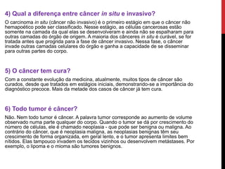 ;
4) Qual a diferença entre câncer in situ e invasivo?
O carcinoma in situ (câncer não invasivo) é o primeiro estágio em que o câncer não
hemapoético pode ser classificado. Nesse estágio, as células cancerosas estão
somente na camada da qual elas se desenvolveram e ainda não se espalharam para
outras camadas do órgão de origem. A maioria dos cânceres in situ é curável, se for
tratada antes que progrida para a fase de câncer invasivo. Nessa fase, o câncer
invade outras camadas celulares do órgão e ganha a capacidade de se disseminar
para outras partes do corpo.
5) O câncer tem cura?
Com a constante evolução da medicina, atualmente, muitos tipos de câncer são
curados, desde que tratados em estágios iniciais, demonstrando-se a importância do
diagnóstico precoce. Mais da metade dos casos de câncer já tem cura.
6) Todo tumor é câncer?
Não. Nem todo tumor é câncer. A palavra tumor corresponde ao aumento de volume
observado numa parte qualquer do corpo. Quando o tumor se dá por crescimento do
número de células, ele é chamado neoplasia - que pode ser benigna ou maligna. Ao
contrário do câncer, que é neoplasia maligna, as neoplasias benignas têm seu
crescimento de forma organizada, em geral lento, e o tumor apresenta limites bem
nítidos. Elas tampouco invadem os tecidos vizinhos ou desenvolvem metástases. Por
exemplo, o lipoma e o mioma são tumores benignos.
 