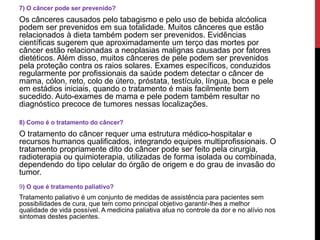 ,
7) O câncer pode ser prevenido?
Os cânceres causados pelo tabagismo e pelo uso de bebida alcóolica
podem ser prevenidos em sua totalidade. Muitos cânceres que estão
relacionados à dieta também podem ser prevenidos. Evidências
científicas sugerem que aproximadamente um terço das mortes por
câncer estão relacionadas a neoplasias malignas causadas por fatores
dietéticos. Além disso, muitos cânceres de pele podem ser prevenidos
pela proteção contra os raios solares. Exames específicos, conduzidos
regularmente por profissionais da saúde podem detectar o câncer de
mama, cólon, reto, colo de útero, próstata, testículo, língua, boca e pele
em estádios iniciais, quando o tratamento é mais facilmente bem
sucedido. Auto-exames de mama e pele podem também resultar no
diagnóstico precoce de tumores nessas localizações.
8) Como é o tratamento do câncer?
O tratamento do câncer requer uma estrutura médico-hospitalar e
recursos humanos qualificados, integrando equipes multiprofissionais. O
tratamento propriamente dito do câncer pode ser feito pela cirurgia,
radioterapia ou quimioterapia, utilizadas de forma isolada ou combinada,
dependendo do tipo celular do órgão de origem e do grau de invasão do
tumor.
9) O que é tratamento paliativo?
Tratamento paliativo é um conjunto de medidas de assistência para pacientes sem
possibilidades de cura, que tem como principal objetivo garantir-lhes a melhor
qualidade de vida possível. A medicina paliativa atua no controle da dor e no alívio nos
sintomas destes pacientes.
 