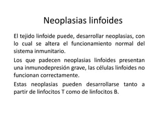 Neoplasias linfoides
El tejido linfoide puede, desarrollar neoplasias, con
lo cual se altera el funcionamiento normal del
sistema inmunitario.
Los que padecen neoplasias linfoides presentan
una inmunodepresión grave, las células linfoides no
funcionan correctamente.
Estas neoplasias pueden desarrollarse tanto a
partir de linfocitos T como de linfocitos B.
 