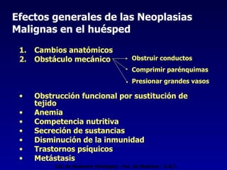 Efectos generales de las Neoplasias Malignas en el huésped Cambios anatómicos Obstáculo mecánico  Obstrucción funcional por sustitución de tejido Anemia Competencia nutritiva Secreción de sustancias Disminución de la inmunidad Trastornos psíquicos Metástasis Obstruir conductos Comprimir parénquimas Presionar grandes vasos Cát. de Anatomía Patológica - Fac. de Medicina - U.N.T. 