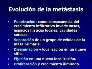 Evolución de la metástasis Penetración:  como consecuencia del crecimiento infiltrativo invade vasos, espacios hísticos locales, cavidades serosas. Separación  de un grupo de células de la masa primaria. Diseminación  y localización en un nuevo sitio. Fijación  en una nueva localización. Proliferación  y crecimiento ilimitado. Cát. de Anatomía Patológica - Fac. de Medicina - U.N.T. 