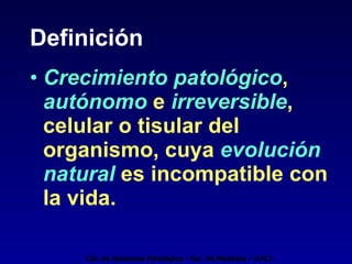 Definición Crecimiento patológico ,  autónomo  e  irreversible , celular o tisular del organismo, cuya  evolución natural   es incompatible con la vida. Cát. de Anatomía Patológica - Fac. de Medicina - U.N.T. 
