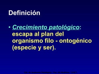 Definición Crecimiento patológico :  escapa al plan del organismo filo - ontogénico (especie y ser). Cát. de Anatomía Patológica - Fac. de Medicina - U.N.T. 