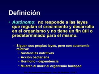 Definición Autónomo :   no responde a las leyes que regulan el crecimiento y desarrollo en el organismo y no tiene un fin útil o predeterminado para el mismo. Siguen sus propias leyes, pero con autonomía relativa: Sustancias nutritivas Acción bacteriana Hormono - dependencia Mueren al morir el organismo huésped Cát. de Anatomía Patológica - Fac. de Medicina - U.N.T. 