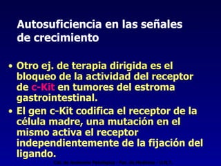 Autosuficiencia en las señales  de crecimiento Otro ej. de terapia dirigida es el bloqueo de la actividad del receptor de  c-Kit  en tumores del estroma gastrointestinal. El gen c-Kit codifica el receptor de la célula madre, una mutación en el mismo activa el receptor independientemente de la fijación del ligando.  Cát. de Anatomía Patológica - Fac. de Medicina - U.N.T. 