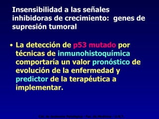Insensibilidad a las señales  inhibidoras de crecimiento:  genes de supresión tumoral La detección de  p53 mutado  por técnicas de  inmunohistoquímica   comportaría un valor  pronóstico  de evolución de la enfermedad y  predictor  de la terapéutica a implementar. Cát. de Anatomía Patológica - Fac. de Medicina - U.N.T. 
