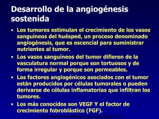 Desarrollo de la angiogénesis  sostenida   Los tumores estimulan el crecimiento de los vasos sanguíneos del huésped, un proceso denominado angiogénesis, que es escencial para suministrar nutrientes al tumor. Los vasos sanguíneos del tumor difieren de la vasculatura normal porque son tortuosos y de forma irregular y porque son permeables. Los factores angiogénicos asociados con el tumor están producidos por células tumorales o pueden derivarse de células inflamatorias que infiltran los tumores. Los más conocidos son VEGF Y el factor de crecimiento fobroblástico (FGF). Cát. de Anatomía Patológica - Fac. de Medicina - U.N.T. 