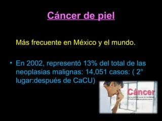 Cáncer de piel
• El cáncer de piel es la neoplasia maligna *
Más frecuente en México y el mundo.
• En 2002, representó 13% del total de las
neoplasias malignas: 14,051 casos: ( 2°
lugar:después de CaCU)
 