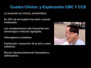 Cuadro Clínico: y Exploración CBC Y CCE
La evolución es crónica, asintomática.
En 30% de los sujetos hay dolor o prurito
moderados
Las complicaciones más frecuentes son
hemorragia e infección agregada.
Interrogatorio cuidadoso
Exploración: Inspección de la piel y cuero
cabelludo.
Buscar intencionadamente hipoestesia y
adenopatías.
 