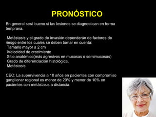 PRONÓSTICO
En general será bueno si las lesiones se diagnostican en forma
temprana.
Metástasis y el grado de invasión dependerán de factores de
riesgo entre los cuales se deben tomar en cuenta:
Tamaño mayor a 2 cm
lVelocidad de crecimiento
Sitio anatómico(más agresivos en mucosas o semimucosas)
Grado de diferenciación histológica,
Metástasis
CEC: La supervivencia a 10 años en pacientes con compromiso
ganglionar regional es menor de 20% y menor de 10% en
pacientes con metástasis a distancia.
 