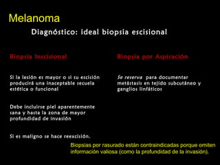 MelanomaMelanoma
Diagnóstico: ideal biopsia escisionalDiagnóstico: ideal biopsia escisional
Biopsia InscisionalBiopsia Inscisional
Si la lesión es mayor o si su escisión
producirá una inaceptable secuela
estética o funcional
Debe incluirse piel aparentemente
sana y hasta la zona de mayor
profundidad de invasión
Si es maligno se hace reexcisión.
Biopsia por AspiraciónBiopsia por Aspiración
Se reserva para documentar
metástasis en tejido subcutáneo y
ganglios linfáticos
Biopsias por rasurado están contraindicadas porque omiten
información valiosa (como la profundidad de la invasión).
 