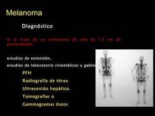 MelanomaMelanoma
DiagnósticoDiagnóstico
Si se trata de un melanoma de más de 1.5 cm deSi se trata de un melanoma de más de 1.5 cm de
profundidad:profundidad:
estudios de extensión,estudios de extensión,
estudios de laboratorio sistemáticos y gabinete:estudios de laboratorio sistemáticos y gabinete:
PFHPFH
Radiografía de tóraxRadiografía de tórax
Ultrasonido hepático.Ultrasonido hepático.
Tomografías oTomografías o
Gammagramas óseosGammagramas óseos
 