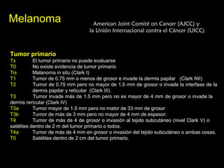 MelanomaMelanoma American Joint Comité on Cancer (AJCC) yAmerican Joint Comité on Cancer (AJCC) y
la Unión Internacional contra el Cáncer (UICC)la Unión Internacional contra el Cáncer (UICC)
Tumor primario
Tx El tumor primario no puede evaluarse
T0 No existe evidencia de tumor primario
Tis Malanoma in situ (Clark I)
T1 Tumor de 0.75 mm o menos de grosor e invade la dermis papilar (Clark NII)
T2 Tumor de 0.75 mm pero no mayor de 1.5 mm de grosor o invade la interfase de la
dermis papilar y reticular (Clark III).
T3 Tumor invade más de 1.5 mm pero no es mayor de 4 mm de grosor o invade la
dermis rericular (Clark IV)
T3a Tumor mayor de 1.5 mm pero no mator de 33 mm de grosor
T3b Tumor de más de 3 mm pero no mayor de 4 mm de espesor.
T4 Tumor de más de 4 de grosor o invasión al tejido subcutáneo (nivel Clark V) o
satélites dentro de 2 m del tumor primario o todos.
T4a Tumor de más de 4 mm en grosor o invasión del tejido subcutáneo o ambas cosas.
T5 Satélites dentro de 2 cm del tumor primario.
 
