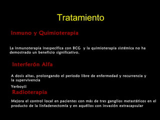 TratamientoTratamiento
Inmuno y QuimioterapiaInmuno y Quimioterapia
La inmunoterapia inespecífica con BCG y la quimioterapia sistémica no ha
demostrado un beneficio significativo.
Interferón AlfaInterferón Alfa
A dosis altas, prolongando el periodo libre de enfermedad y recurrencia y
la supervivencia
Yerboy¡¡
RadioterapiaRadioterapia
Mejora el control local en pacientes con más de tres ganglios metastáticos en el
producto de la linfadenectomía y en aquéllos con invasión extracapsular
 