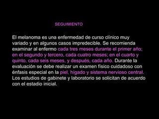 SEGUIMIENTO
El melanoma es una enfermedad de curso clínico muy
variado y en algunos casos impredecible. Se recomienda
examinar al enfermo cada tres meses durante el primer año;
en el segundo y tercero, cada cuatro meses; en el cuarto y
quinto, cada seis meses, y después, cada año. Durante la
evaluación se debe realizar un examen físico cuidadoso con
énfasis especial en la piel, hígado y sistema nervioso central.
Los estudios de gabinete y laboratorio se solicitan de acuerdo
con el estadio inicial.
 
