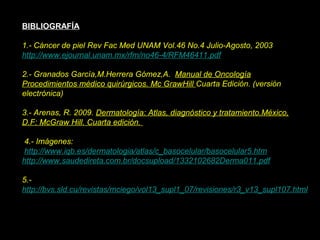 BIBLIOGRAFÍA
1.- Cáncer de piel Rev Fac Med UNAM Vol.46 No.4 Julio-Agosto, 2003
http://www.ejournal.unam.mx/rfm/no46-4/RFM46411.pdf
2.- Granados García,M.Herrera Gómez,A. Manual de Oncología
Procedimientos médico quirúrgicos. Mc GrawHill Cuarta Edición. (versión
electrónica)
3.- Arenas, R. 2009. Dermatología: Atlas, diagnóstico y tratamiento.México,
D.F: McGraw Hill. Cuarta edición.
4.- Imágenes:
http://www.iqb.es/dermatologia/atlas/c_basocelular/basocelular5.htm
http://www.saudedireta.com.br/docsupload/1332102682Derma011.pdf
5.-
http://bvs.sld.cu/revistas/mciego/vol13_supl1_07/revisiones/r3_v13_supl107.html
 