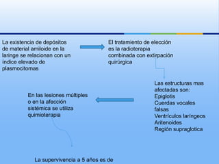 La existencia de depósitos                El tratamiento de elección
de material amiloide en la                es la radioterapia
laringe se relacionan con un              combinada con extirpación
índice elevado de                         quirúrgica
plasmocitomas

                                                            Las estructuras mas
                                                            afectadas son:
          En las lesiones múltiples                         Epiglotis
          o en la afección                                  Cuerdas vocales
          sistémica se utiliza                              falsas
          quimioterapia                                     Ventrículos laríngeos
                                                            Aritenoides
                                                            Región supraglotica




             La supervivencia a 5 años es de
 