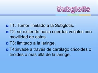  T1: Tumor limitado a la Subglotis.
 T2: se extiende hacia cuerdas vocales con
  movilidad de estas.
 T3: limitado a la laringe.

 T4:invade a través de cartílago cricoides o
  tiroides o mas allá de la laringe.
 