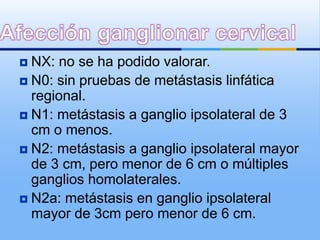 NX: no se ha podido valorar.
 N0: sin pruebas de metástasis linfática
  regional.
 N1: metástasis a ganglio ipsolateral de 3
  cm o menos.
 N2: metástasis a ganglio ipsolateral mayor
  de 3 cm, pero menor de 6 cm o múltiples
  ganglios homolaterales.
 N2a: metástasis en ganglio ipsolateral
  mayor de 3cm pero menor de 6 cm.
 