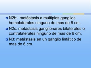  N2b: metástasis a múltiples ganglios
  homolaterales ninguno de mas de 6 cm.
 N2c: metástasis ganglionares bilaterales o
  contralaterales ninguno de mas de 6 cm.
 N3: metástasis en un ganglio linfático de
  mas de 6 cm.
 