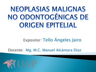 NEOPLASIAS MALIGNAS  no odontogénicas de origen epitelial  Expositor:Tello Ángeles Jairo Docente:  Mg. M.C. Manuel Alcántara Díaz  