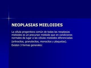 NEOPLASIAS MIELOIDES La célula progenitora común de todas las neoplasias mieloides es un precursor mieloide que en condiciones normales da lugar a las células mieloides diferenciadas (eritrocitos, granulocitos, monocitos y plaquetas). Existen 3 formas generales: 