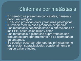 En cerebro se presentan con cefalea, nausea y
déficit neurológico.
 En hueso provocan dolor y fracturas patológicas.
 Al invadir medula ósea producen citopenias.
 Las metástasis hepáticas llevan a alteraciones en
las PFH, obstrucción biliar y dolor.
 Las metástasis a glándulas suprarrenales son
frecuentes pero generalmente no se acompañan
de síntomas.
 Se pueden observar adenopatías principalmente
en la región supraclavicular, ocasionalmente en
region axilar e ingles.


 