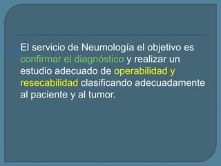  El

servicio de Neumología el objetivo es
confirmar el diagnóstico y realizar un
estudio adecuado de operabilidad y
resecabilidad clasificando adecuadamente
al paciente y al tumor.

 
