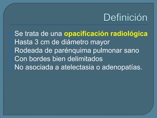  Se

trata de una opacificación radiológica
 Hasta 3 cm de diámetro mayor
 Rodeada de parénquima pulmonar sano
 Con bordes bien delimitados
 No asociada a atelectasia o adenopatías.

 