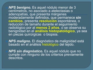 

NPS benigno. Es aquel nódulo menor de 3
centímetros, no asociado a atelectasias o
adenopatías, que presenta márgenes
moderadamente definidos, que permanece sin
cambios, presenta resolución espontánea, o
reducción de tamaño durante el seguimiento
radiológico por al menos 2 años, o se observa su
benignidad en el análisis histopatológico, ya sea
en piezas quirúrgicas o biopsia.



NPS maligno. El diagnóstico de malignidad está
basado en el análisis histológico del tejido.



NPS sin diagnóstico. Es aquel nódulo que no
cumple con ninguno de los criterios previamente
descritos.

 