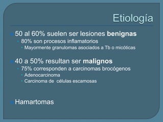  50 al 60% suelen ser lesiones benignas
• 80% son procesos inflamatorios
 Mayormente granulomas asociados a Tb o micóticas
 40 a 50% resultan ser malignos
• 75% corresponden a carcinomas brocógenos
 Adenocarcinoma
 Carcinoma de células escamosas

 Hamartomas

 
