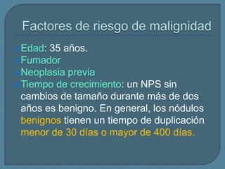  Edad:

35 años.
 Fumador
 Neoplasia previa
 Tiempo de crecimiento: un NPS sin
cambios de tamaño durante más de dos
años es benigno. En general, los nódulos
benignos tienen un tiempo de duplicación
menor de 30 días o mayor de 400 días.

 