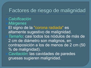  Calcificación

 Márgenes
 El

signo de la "corona radiada" es
altamente sugestivo de malignidad.
 Tamaño: casi todos los nódulos de más de
2 cm de diámetro son malignos, en
contraposición a los de menos de 2 cm (50
% de malignidad).
 Cavitación: las cavidades de paredes
gruesas sugieren malignidad.

 