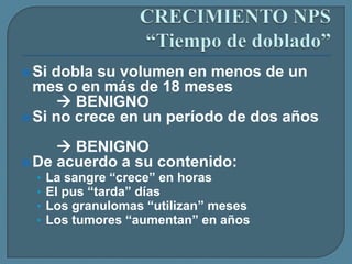  Si

dobla su volumen en menos de un
mes o en más de 18 meses
 BENIGNO
 Si no crece en un período de dos años

 BENIGNO
 De acuerdo a su contenido:
•
•
•
•

La sangre “crece” en horas
El pus “tarda” días
Los granulomas “utilizan” meses
Los tumores “aumentan” en años

 