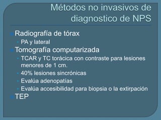  Radiografía

de tórax

• PA y lateral
 Tomografía

computarizada

• TCAR y TC torácica con contraste para lesiones

menores de 1 cm.
• 40% lesiones sincrónicas
• Evalúa adenopatías
• Evalúa accesibilidad para biopsia o la extirpación
 TEP

 