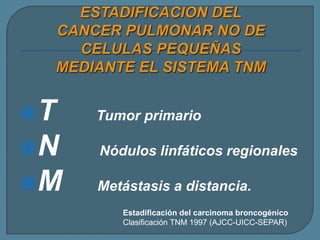 T

Tumor primario

N

Nódulos linfáticos regionales

M

Metástasis a distancia.
Estadificación del carcinoma broncogénico
Clasificación TNM 1997 (AJCC-UICC-SEPAR)

 