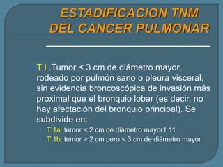 T

I .Tumor < 3 cm de diámetro mayor,
rodeado por pulmón sano o pleura visceral,
sin evidencia broncoscópica de invasión más
proximal que el bronquio lobar (es decir, no
hay afectación del bronquio principal). Se
subdivide en:
• T 1a: tumor < 2 cm de diámetro mayor1 11
• T 1b: tumor > 2 cm pero < 3 cm de diámetro mayor

 