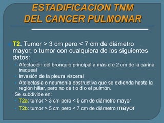  T2.

Tumor > 3 cm pero < 7 cm de diámetro
mayor, o tumor con cualquiera de los siguientes
datos:
• Afectación del bronquio principal a más d e 2 cm de la carina

traqueal
• Invasión de la pleura visceral
• Atelectasia o neumonía obstructiva que se extienda hasta la
reglón hiliar, pero no de t o d o el pulmón.
Se subdivide en:
• T2a: tumor > 3 cm pero < 5 cm de diámetro mayor
• T2b: tumor > 5 cm pero < 7 cm de diámetro mayor

 