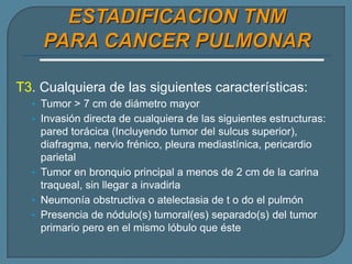 T3. Cualquiera de las siguientes características:
• Tumor > 7 cm de diámetro mayor
• Invasión directa de cualquiera de las siguientes estructuras:

pared torácica (Incluyendo tumor del sulcus superior),
diafragma, nervio frénico, pleura mediastínica, pericardio
parietal
• Tumor en bronquio principal a menos de 2 cm de la carina
traqueal, sin llegar a invadirla
• Neumonía obstructiva o atelectasia de t o do el pulmón
• Presencia de nódulo(s) tumoral(es) separado(s) del tumor
primario pero en el mismo lóbulo que éste

 