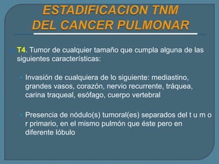 

T4. Tumor de cualquier tamaño que cumpla alguna de las
siguientes características:
• Invasión de cualquiera de lo siguiente: mediastino,

grandes vasos, corazón, nervio recurrente, tráquea,
carina traqueal, esófago, cuerpo vertebral
• Presencia de nódulo(s) tumoral(es) separados del t u m o

r primario, en el mismo pulmón que éste pero en
diferente lóbulo

 