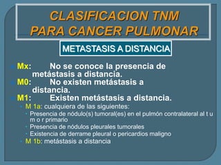 METASTASIS A DISTANCIA
No se conoce la presencia de
metástasis a distancia.
 M0:
No existen metástasis a
distancia.
 M1:
Existen metástasis a distancia.


Mx:

• M 1a: cualquiera de las siguientes:
 Presencia de nódulo(s) tumoral(es) en el pulmón contralateral al t u
m o r primario
 Presencia de nódulos pleurales tumorales
 Existencia de derrame pleural o pericardios maligno
• M 1b: metástasis a distancia

 