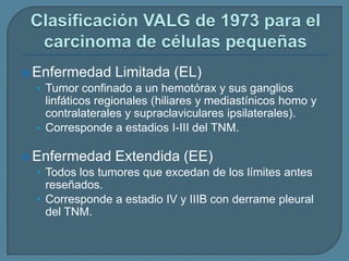  Enfermedad Limitada (EL)
• Tumor confinado a un hemotórax y sus ganglios

linfáticos regionales (hiliares y mediastínicos homo y
contralaterales y supraclaviculares ipsilaterales).
• Corresponde a estadios I-III del TNM.
 Enfermedad Extendida (EE)
• Todos los tumores que excedan de los límites antes

reseñados.
• Corresponde a estadio IV y IIIB con derrame pleural
del TNM.

 