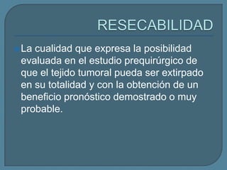  La

cualidad que expresa la posibilidad
evaluada en el estudio prequirúrgico de
que el tejido tumoral pueda ser extirpado
en su totalidad y con la obtención de un
beneficio pronóstico demostrado o muy
probable.

 