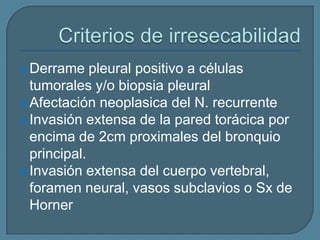  Derrame

pleural positivo a células
tumorales y/o biopsia pleural
 Afectación neoplasica del N. recurrente
 Invasión extensa de la pared torácica por
encima de 2cm proximales del bronquio
principal.
 Invasión extensa del cuerpo vertebral,
foramen neural, vasos subclavios o Sx de
Horner

 