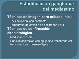  Técnicas

de imagen para cribado inicial

• TAC helicoidal con contraste
• Tomografía de emisión de positrones (PET)
 Técnicas

de confirmación
citohistológica
• Mediastinoscopía
• Punción aspiración con aguja fina transbronquial,

transtorácica o transesofágica

 