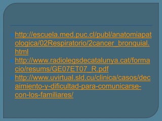  http://escuela.med.puc.cl/publ/anatomiapat

ologica/02Respiratorio/2cancer_bronquial.
html
 http://www.radiolegsdecatalunya.cat/forma
cio/resums/GE07ET07_R.pdf
 http://www.uvirtual.sld.cu/clinica/casos/dec
aimiento-y-dificultad-para-comunicarsecon-los-familiares/

 
