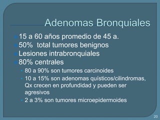  15

a 60 años promedio de 45 a.
 50% total tumores benignos
 Lesiones intrabronquiales
 80% centrales
• 80 a 90% son tumores carcinoides

• 10 a 15% son adenomas quísticos/cilindromas,

Qx crecen en profundidad y pueden ser
agresivos
• 2 a 3% son tumores microepidermoides
20

 