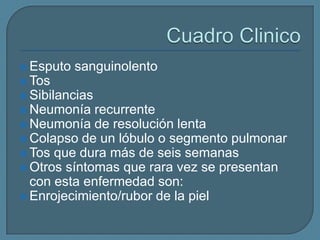  Esputo

sanguinolento

 Tos
 Sibilancias
 Neumonía

recurrente
 Neumonía de resolución lenta
 Colapso de un lóbulo o segmento pulmonar
 Tos que dura más de seis semanas
 Otros síntomas que rara vez se presentan
con esta enfermedad son:
 Enrojecimiento/rubor de la piel

 
