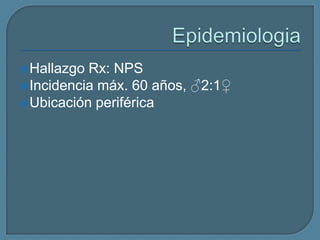  Hallazgo

Rx: NPS
 Incidencia máx. 60 años, ♂2:1♀
 Ubicación periférica

 