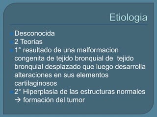  Desconocida

2

Teorias
 1° resultado de una malformacion
congenita de tejido bronquial de tejido
bronquial desplazado que luego desarrolla
alteraciones en sus elementos
cartilaginosos
 2° Hiperplasia de las estructuras normales
 formación del tumor

 